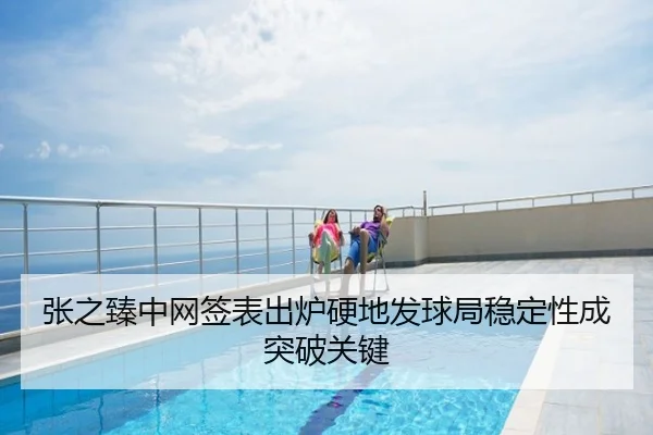 张之臻中网签表出炉硬地发球局稳定性成突破关键